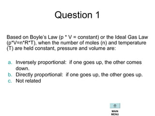 Question 1
Based on Boyle’s Law (p * V = constant) or the Ideal Gas Law
(p*V=n*R*T), when the number of moles (n) and temperature
(T) are held constant, pressure and volume are:
a. Inversely proportional: if one goes up, the other comes
down.
b. Directly proportional: if one goes up, the other goes up.
c. Not related
MAIN
MENU
 