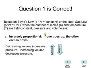Question 1 is Correct!
Based on Boyle’s Law (p * V = constant) or the Ideal Gas Law
(p*V=n*R*T), when the number of moles (n) and temperature
(T) are held constant, pressure and volume are:
a. Inversely proportional: if one goes up, the other
comes down.
Decreasing volume increases
pressure. Increasing volume
decreases pressure.
pressure
volume
NEXT
MAIN
MENU
 