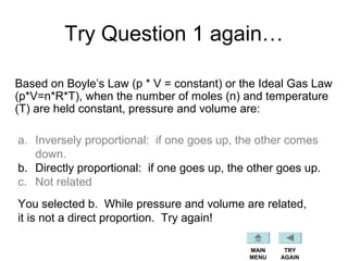 Try Question 1 again…
Based on Boyle’s Law (p * V = constant) or the Ideal Gas Law
(p*V=n*R*T), when the number of moles (n) and temperature
(T) are held constant, pressure and volume are:
a. Inversely proportional: if one goes up, the other comes
down.
b. Directly proportional: if one goes up, the other goes up.
c. Not related
You selected b. While pressure and volume are related,
it is not a direct proportion. Try again!
TRY
AGAIN
MAIN
MENU
 