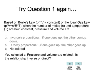 Try Question 1 again…
Based on Boyle’s Law (p * V = constant) or the Ideal Gas Law
(p*V=n*R*T), when the number of moles (n) and temperature
(T) are held constant, pressure and volume are:
a. Inversely proportional: if one goes up, the other comes
down.
b. Directly proportional: if one goes up, the other goes up.
c. Not related
You selected c. Pressure and volume are related. Is
the relationship inverse or direct?
TRY
AGAIN
MAIN
MENU
 