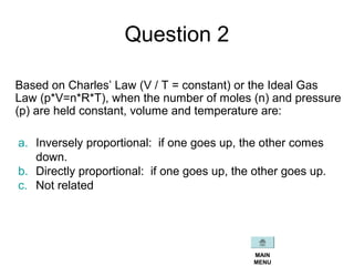 Question 2
Based on Charles’ Law (V / T = constant) or the Ideal Gas
Law (p*V=n*R*T), when the number of moles (n) and pressure
(p) are held constant, volume and temperature are:
a. Inversely proportional: if one goes up, the other comes
down.
b. Directly proportional: if one goes up, the other goes up.
c. Not related
MAIN
MENU
 