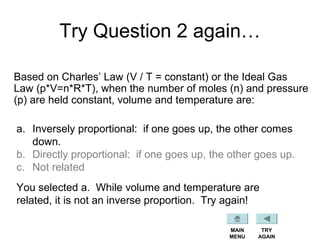Try Question 2 again…
Based on Charles’ Law (V / T = constant) or the Ideal Gas
Law (p*V=n*R*T), when the number of moles (n) and pressure
(p) are held constant, volume and temperature are:
a. Inversely proportional: if one goes up, the other comes
down.
b. Directly proportional: if one goes up, the other goes up.
c. Not related
You selected a. While volume and temperature are
related, it is not an inverse proportion. Try again!
TRY
AGAIN
MAIN
MENU
 