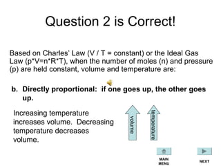 Question 2 is Correct!
Based on Charles’ Law (V / T = constant) or the Ideal Gas
Law (p*V=n*R*T), when the number of moles (n) and pressure
(p) are held constant, volume and temperature are:
b. Directly proportional: if one goes up, the other goes
up.
Increasing temperature
increases volume. Decreasing
temperature decreases
volume.
NEXT
MAIN
MENU
volume
temperature
 