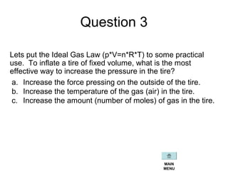 Question 3
Lets put the Ideal Gas Law (p*V=n*R*T) to some practical
use. To inflate a tire of fixed volume, what is the most
effective way to increase the pressure in the tire?
a. Increase the force pressing on the outside of the tire.
b. Increase the temperature of the gas (air) in the tire.
c. Increase the amount (number of moles) of gas in the tire.
MAIN
MENU
 