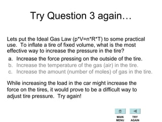 Try Question 3 again…
Lets put the Ideal Gas Law (p*V=n*R*T) to some practical
use. To inflate a tire of fixed volume, what is the most
effective way to increase the pressure in the tire?
a. Increase the force pressing on the outside of the tire.
b. Increase the temperature of the gas (air) in the tire.
c. Increase the amount (number of moles) of gas in the tire.
MAIN
MENU
TRY
AGAIN
While increasing the load in the car might increase the
force on the tires, it would prove to be a difficult way to
adjust tire pressure. Try again!
 