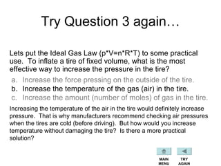 Try Question 3 again…
Lets put the Ideal Gas Law (p*V=n*R*T) to some practical
use. To inflate a tire of fixed volume, what is the most
effective way to increase the pressure in the tire?
a. Increase the force pressing on the outside of the tire.
b. Increase the temperature of the gas (air) in the tire.
c. Increase the amount (number of moles) of gas in the tire.
MAIN
MENU
TRY
AGAIN
Increasing the temperature of the air in the tire would definitely increase
pressure. That is why manufacturers recommend checking air pressures
when the tires are cold (before driving). But how would you increase
temperature without damaging the tire? Is there a more practical
solution?
 