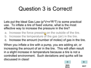 Question 3 is Correct!
Lets put the Ideal Gas Law (p*V=n*R*T) to some practical
use. To inflate a tire of fixed volume, what is the most
effective way to increase the pressure in the tire?
a. Increase the force pressing on the outside of the tire.
b. Increase the temperature of the gas (air) in the tire.
c. Increase the amount (number of moles) of gas in the tire.
MAIN
MENU
When you inflate a tire with a pump, you are adding air, or
increasing the amount of air in the tire. This will often result
in a slight increase in temperature because a tire is not a
controlled environment. Such deviations and quirks will be
discussed in class!
NEXT
 