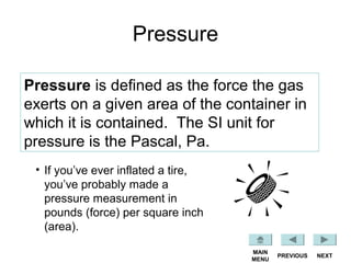 Pressure
Pressure is defined as the force the gas
exerts on a given area of the container in
which it is contained. The SI unit for
pressure is the Pascal, Pa.
• If you’ve ever inflated a tire,
you’ve probably made a
pressure measurement in
pounds (force) per square inch
(area).
NEXTPREVIOUS
MAIN
MENU
 