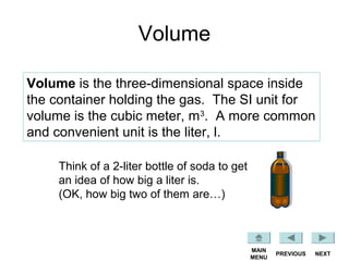 Volume
Volume is the three-dimensional space inside
the container holding the gas. The SI unit for
volume is the cubic meter, m3
. A more common
and convenient unit is the liter, l.
Think of a 2-liter bottle of soda to get
an idea of how big a liter is.
(OK, how big two of them are…)
NEXTPREVIOUS
MAIN
MENU
 
