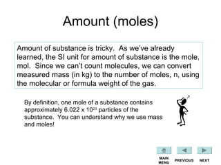 Amount (moles)
Amount of substance is tricky. As we’ve already
learned, the SI unit for amount of substance is the mole,
mol. Since we can’t count molecules, we can convert
measured mass (in kg) to the number of moles, n, using
the molecular or formula weight of the gas.
By definition, one mole of a substance contains
approximately 6.022 x 1023
particles of the
substance. You can understand why we use mass
and moles!
NEXTPREVIOUS
MAIN
MENU
 