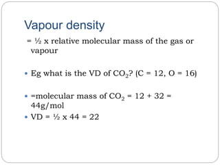 Vapour density
= ½ x relative molecular mass of the gas or
vapour
 Eg what is the VD of CO2? (C = 12, O = 16)
 =molecular mass of CO2 = 12 + 32 =
44g/mol
 VD = ½ x 44 = 22
 