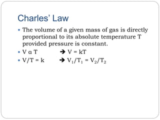 Charles’ Law
 The volume of a given mass of gas is directly
proportional to its absolute temperature T
provided pressure is constant.
 V α T  V = kT
 V/T = k  V1/T1 = V2/T2
 