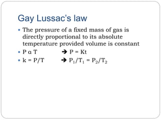 Gay Lussac’s law
 The pressure of a fixed mass of gas is
directly proportional to its absolute
temperature provided volume is constant
 P α T  P = Kt
 k = P/T  P1/T1 = P2/T2
 