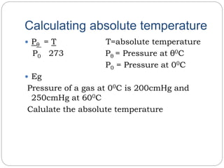 Calculating absolute temperature
 Pθ = T T=absolute temperature
P0 273 Pθ = Pressure at θ0C
P0 = Pressure at 00C
 Eg
Pressure of a gas at 00C is 200cmHg and
250cmHg at 600C
Calulate the absolute temperature
 