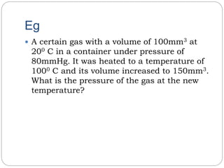 Eg
 A certain gas with a volume of 100mm3 at
200 C in a container under pressure of
80mmHg. It was heated to a temperature of
1000 C and its volume increased to 150mm3.
What is the pressure of the gas at the new
temperature?
 