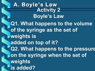 A. Boyle’s LawA. Boyle’s Law
Activity 2
Boyle’s Law
Q1. What happens to the volume
of the syringe as the set of
weights is
added on top of it?
Q2. What happens to the pressure
on the syringe when the set of
weights
is added?
 