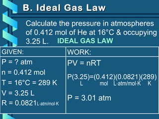 GIVEN:
P = ? atm
n = 0.412 mol
T = 16°C = 289 K
V = 3.25 L
R = 0.0821L⋅atm/mol⋅K
WORK:
PV = nRT
P(3.25)=(0.412)(0.0821)(289)
L mol L⋅atm/mol⋅K K
P = 3.01 atm
B. Ideal Gas LawB. Ideal Gas Law
Calculate the pressure in atmospheres
of 0.412 mol of He at 16°C & occupying
3.25 L. IDEAL GAS LAW
 