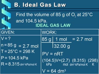 GIVEN:
V = ?
n = 85 g
T = 25°C = 298 K
P = 104.5 kPa
R = 8.315 dm3
⋅kPa/mol⋅K
B. Ideal Gas LawB. Ideal Gas Law
Find the volume of 85 g of O2 at 25°C
and 104.5 kPa.
= 2.7 mol
WORK:
85 g 1 mol = 2.7 mol
32.00 g
PV = nRT
(104.5)V=(2.7) (8.315) (298)
kPa mol dm3
⋅kPa/mol⋅K K
V = 64 dm3
IDEAL GAS LAW
 