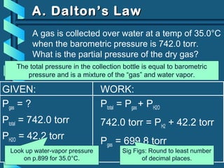 GIVEN:
Pgas = ?
Ptotal = 742.0 torr
PH2O = 42.2 torr
WORK:
Ptotal = Pgas + PH2O
742.0 torr = PH2 + 42.2 torr
Pgas = 699.8 torr
A gas is collected over water at a temp of 35.0°C
when the barometric pressure is 742.0 torr.
What is the partial pressure of the dry gas?
DALTON’S LAW
Look up water-vapor pressure
on p.899 for 35.0°C.
Sig Figs: Round to least number
of decimal places.
A. Dalton’s LawA. Dalton’s Law
The total pressure in the collection bottle is equal to barometric
pressure and is a mixture of the “gas” and water vapor.
 