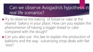 Can we observe Avogadro’s hypothesis in
real life scenarios?
Try to observe the baking of bread or cake at the
nearest bakery in your place. How can you explain the
phenomenon of having a bigger bread or cake
compared with the dough?
Can you also use this law to explain the production of
balloons and the way vulcanizing shop deals with flat
tires?
 