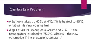 Charle’s Law Problem
 A balloon takes up 625L at 0°C. If it is heated to 80°C,
what will its new volume be?
 A gas at 40.0°C occupies a volume of 2.32L. If the
temperature is raised to 75.0°C, what will the new
volume be if the pressure is constant?
 