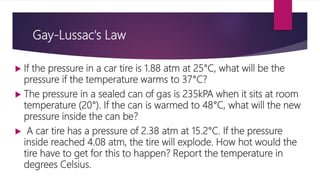 Gay-Lussac's Law
 If the pressure in a car tire is 1.88 atm at 25°C, what will be the
pressure if the temperature warms to 37°C?
 The pressure in a sealed can of gas is 235kPA when it sits at room
temperature (20°). If the can is warmed to 48°C, what will the new
pressure inside the can be?
 A car tire has a pressure of 2.38 atm at 15.2°C. If the pressure
inside reached 4.08 atm, the tire will explode. How hot would the
tire have to get for this to happen? Report the temperature in
degrees Celsius.
 