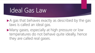 Ideal Gas Law
A gas that behaves exactly as described by the gas
laws is called an ideal gas.
Many gases, especially at high pressure or low
temperatures do not behave quite ideally, hence
they are called real gases.
 