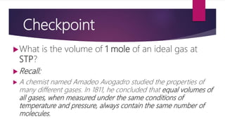 Checkpoint
What is the volume of 1 mole of an ideal gas at
STP?
 Recall:
 A chemist named Amadeo Avogadro studied the properties of
many different gases. In 1811, he concluded that equal volumes of
all gases, when measured under the same conditions of
temperature and pressure, always contain the same number of
molecules.
 