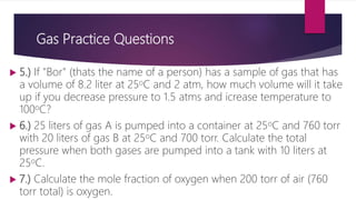 Gas Practice Questions
 5.) If "Bor" (thats the name of a person) has a sample of gas that has
a volume of 8.2 liter at 25oC and 2 atm, how much volume will it take
up if you decrease pressure to 1.5 atms and icrease temperature to
100oC?
 6.) 25 liters of gas A is pumped into a container at 25oC and 760 torr
with 20 liters of gas B at 25oC and 700 torr. Calculate the total
pressure when both gases are pumped into a tank with 10 liters at
25oC.
 7.) Calculate the mole fraction of oxygen when 200 torr of air (760
torr total) is oxygen.
 