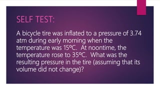 A bicycle tire was inflated to a pressure of 3.74
atm during early morning when the
temperature was 15ºC. At noontime, the
temperature rose to 35ºC. What was the
resulting pressure in the tire (assuming that its
volume did not change)?
SELF TEST:
 