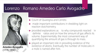 Lorenzo Romano Amedeo Carlo Avogadro
 Count of Quaregna and Cerreto
 made important contributions in shedding light on
reaction stoichiometry.
 provided explanations as to why compounds reacted in
definite ratios and on how the amount of gas affects its
volume. Experimentally, the most convenient way of
quantifying the amount of gas is through its mass.
 played an important role in providing evidence of the
existence of atoms. Eventually the number of molecules in
a mole is named after him.
 