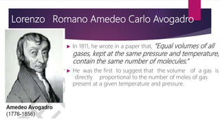 Lorenzo Romano Amedeo Carlo Avogadro
 In 1811, he wrote in a paper that, “Equal volumes of all
gases, kept at the same pressure and temperature,
contain the same number of molecules.”
 He was the first to suggest that the volume of a gas is
directly proportional to the number of moles of gas
present at a given temperature and pressure.
 