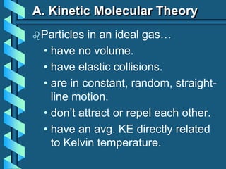 A. Kinetic Molecular Theory
Particles in an ideal gas…
• have no volume.
• have elastic collisions.
• are in constant, random, straight-
line motion.
• don’t attract or repel each other.
• have an avg. KE directly related
to Kelvin temperature.
 