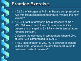 Practice Exercise
 If 22.5 L of nitrogen at 748 mm Hg are compressed to
725 mm Hg at constant temperature. What is the new
volume?
 A 40.0 L tank of ammonia has a pressure of 12.7
kPa. Calculate the volume of the ammonia if its
pressure is changed to 8.4 kPa while its temperature
remains constant.
 Calculate the decrease in temperature when 6.00 L
at 20.0 °C is compressed to 4.00 L.
 If 15.0 liters of neon at 25.0 °C is allowed to expand
to 45.0 liters, what must the new temperature be to
maintain constant pressure?
 