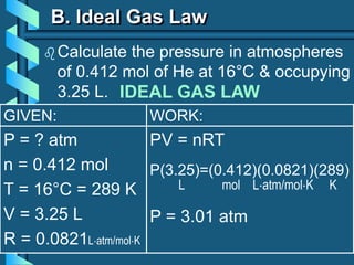GIVEN:
P = ? atm
n = 0.412 mol
T = 16°C = 289 K
V = 3.25 L
R = 0.0821Latm/molK
WORK:
PV = nRT
P(3.25)=(0.412)(0.0821)(289)
L mol Latm/molK K
P = 3.01 atm
B. Ideal Gas Law
Calculate the pressure in atmospheres
of 0.412 mol of He at 16°C & occupying
3.25 L. IDEAL GAS LAW
 