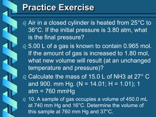 Practice Exercise
 Air in a closed cylinder is heated from 25°C to
36°C. If the initial pressure is 3.80 atm, what
is the final pressure?
 5.00 L of a gas is known to contain 0.965 mol.
If the amount of gas is increased to 1.80 mol,
what new volume will result (at an unchanged
temperature and pressure)?
 Calculate the mass of 15.0 L of NH3 at 27° C
and 900. mm Hg. (N = 14.01; H = 1.01); 1
atm = 760 mmHg
 10. A sample of gas occupies a volume of 450.0 mL
at 740 mm Hg and 16°C. Determine the volume of
this sample at 760 mm Hg and 37°C.
 