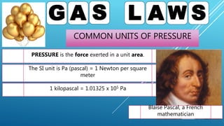COMMON UNITS OF PRESSURE
G A S L A W S
PRESSURE is the force exerted in a unit area.
The SI unit is Pa (pascal) = 1 Newton per square
meter
1 kilopascal = 1.01325 x 105 Pa
Blaise Pascal, a French
mathematician
 