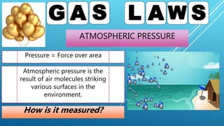 ATMOSPHERIC PRESSURE
G A S L A W S
Pressure = Force over area
Atmospheric pressure is the
result of air molecules striking
various surfaces in the
environment.
How is it measured?
 