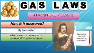 ATMOSPHERIC PRESSURE
G A S L A W S
How is it measured?
By barometer
Evangelista
Torricelli
invented the
barometer.
A barometer is a device used to
measure atmospheric pressure.
 