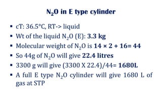 N2O in E type cylinder
▪ cT: 36.5°C, RT-> liquid
▪ Wt of the liquid N2O (E): 3.3 kg
▪ Molecular weight of N2O is 14 × 2 + 16= 44
▪ So 44g of N2O will give 22.4 litres
▪ 3300 g will give (3300 X 22.4)/44= 1680L
▪ A full E type N2O cylinder will give 1680 L of
gas at STP
 