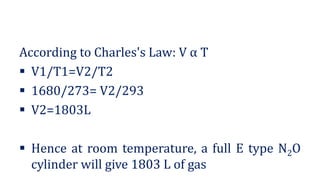 According to Charles's Law: V α T
▪ V1/T1=V2/T2
▪ 1680/273= V2/293
▪ V2=1803L
▪ Hence at room temperature, a full E type N2O
cylinder will give 1803 L of gas
 