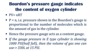 Bourdon’s pressure gauge indicates
the content of oxygen cylinder
▪ PV= nRT
▪ P = n, i.e. pressure shown in the Bourdon’s gauge is
proportional to the number of molecules which is
the amount of gas in the cylinder.
▪ Hence the pressure gauge acts as a content gauge.
▪ If the gauge pressure in E type cylinder is showing
1000 PSI(half full), then the volume of gas one can
use-> 330L at 15 PSI.
 
