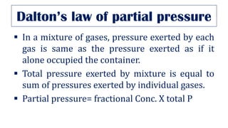 Dalton’s law of partial pressure
▪ In a mixture of gases, pressure exerted by each
gas is same as the pressure exerted as if it
alone occupied the container.
▪ Total pressure exerted by mixture is equal to
sum of pressures exerted by individual gases.
▪ Partial pressure= fractional Conc. X total P
 
