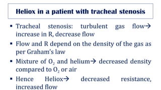 Heliox in a patient with tracheal stenosis
▪ Tracheal stenosis: turbulent gas flow→
increase in R, decrease flow
▪ Flow and R depend on the density of the gas as
per Graham’s law
▪ Mixture of O2 and helium→ decreased density
compared to O2 or air
▪ Hence Heliox→ decreased resistance,
increased flow
 