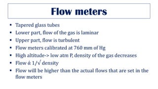 Flow meters
▪ Tapered glass tubes
▪ Lower part, flow of the gas is laminar
▪ Upper part, flow is turbulent
▪ Flow meters calibrated at 760 mm of Hg
▪ High altitude-> low atm P, density of the gas decreases
▪ Flow ά 1/√ density
▪ Flow will be higher than the actual flows that are set in the
flow meters
 