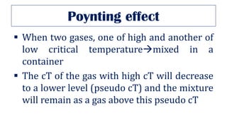 Poynting effect
▪ When two gases, one of high and another of
low critical temperature→mixed in a
container
▪ The cT of the gas with high cT will decrease
to a lower level (pseudo cT) and the mixture
will remain as a gas above this pseudo cT
 