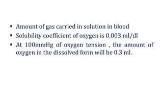 ▪ Amount of gas carried in solution in blood
▪ Solubility coefficient of oxygen is 0.003 ml/dl
▪ At 100mmHg of oxygen tension , the amount of
oxygen in the dissolved form will be 0.3 ml.
 
