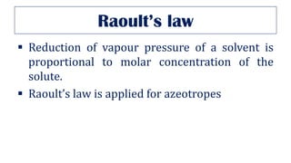 Raoult’s law
▪ Reduction of vapour pressure of a solvent is
proportional to molar concentration of the
solute.
▪ Raoult’s law is applied for azeotropes
 