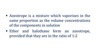 ▪ Azeotrope is a mixture which vaporizes in the
same proportion as the volume concentrations
of the components in solution
▪ Ether and halothane form an azeotrope,
provided that they are in the ratio of 1:2
 