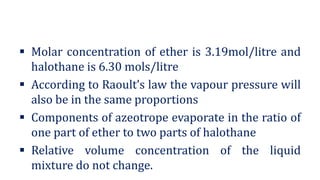 ▪ Molar concentration of ether is 3.19mol/litre and
halothane is 6.30 mols/litre
▪ According to Raoult’s law the vapour pressure will
also be in the same proportions
▪ Components of azeotrope evaporate in the ratio of
one part of ether to two parts of halothane
▪ Relative volume concentration of the liquid
mixture do not change.
 